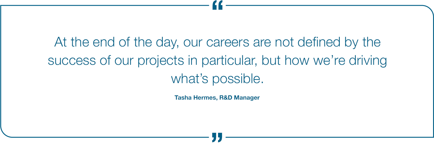 At the end of the day, our careers are not defined by the success of our projects in particular, but how we're driving what's possible. Tasha Hermes, R&D Manager